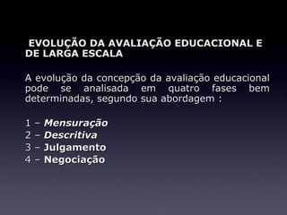 EVOLUÇÃO DA AVALIAÇÃO EDUCACIONAL E
DE LARGA ESCALA

A evolução da concepção da avaliação educacional
pode se analisada em quatro fases bem
determinadas, segundo sua abordagem :

1   –   Mensuração
2   –   Descritiva
3   –   Julgamento
4   –   Negociação
 