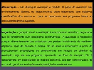 Mensuração – não distinguia avaliação e medida. O papel do avaliador era,
eminentemente técnico, os testes/exames eram elaborados com objetivos
classificatório dos alunos e   para se determinar seu progresso frente ao
conteúdo/programa avaliado.



Negociação – geração atual, a avaliação é um processo interativo, negociado,
que se fundamenta num paradigma construtivista. A avaliação é responsiva
porque, diferentemente das anteriores que partem inicialmente de variáveis,
objetivos, tipos de decisão e outros, ela se situa e desenvolve a partir de
preocupações, proposições ou controvérsias em relação ao objetivo da
avaliação, seja ele um programa, apresenta um foco de atenção. Ela é
construtivista em substituição ao modelo científico, que tem caracterizado, de
um modo geral, as avaliações mais prestigiadas neste século.
 