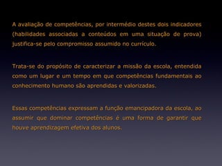 A avaliação de competências, por intermédio destes dois indicadores
(habilidades associadas a conteúdos em uma situação de prova)
justifica-se pelo compromisso assumido no currículo.



Trata-se do propósito de caracterizar a missão da escola, entendida
como um lugar e um tempo em que competências fundamentais ao
conhecimento humano são aprendidas e valorizadas.



Essas competências expressam a função emancipadora da escola, ao
assumir que dominar competências é uma forma de garantir que
houve aprendizagem efetiva dos alunos.
 