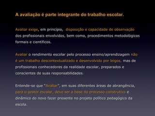 A avaliação é parte integrante do trabalho escolar.


Avaliar exige, em princípio, disposição e capacidade de observação
dos profissionais envolvidos, bem como, procedimentos metodológicos
formais e científicos.


Avaliar o rendimento escolar pelo processo ensino/aprendizagem não
é um trabalho descontextualizado e desenvolvido por leigos, mas de
profissionais conhecedores da realidade escolar, preparados e
conscientes de suas responsabilidades.


Entende-se que “Avaliar”, em suas diferentes áreas de abrangência,
para o gestor escolar, deve ser a base do processo construtivo e
dinâmico do novo fazer presente no projeto político pedagógico da
escola.
 