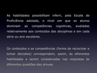 As habilidades possibilitam inferir, pela Escala de
Proficiência adotada, o nível em que os alunos
dominam    as   competências      cognitivas,   avaliadas
relativamente aos conteúdos das disciplinas e em cada
série ou ano escolares.



Os conteúdos e as competências (forma de raciocinar e
tomar decisões) correspondem, assim, às diferentes
habilidades a serem consideradas nas respostas às
diferentes questões das provas.
 