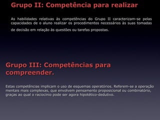 Grupo II: Competência para realizar

  As habilidades relativas às competências do Grupo II caracterizam-se pelas
  capacidades de o aluno realizar os procedimentos necessários às suas tomadas
  de decisão em relação às questões ou tarefas propostas.




Grupo III: Competências para
compreender.

Estas competências implicam o uso de esquemas operatórios. Referem-se a operação
mentais mais complexas, que envolvem pensamento proposicional ou combinatório,
graças ao qual o raciocínio pode ser agora hipotético-dedutivo.
 