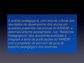 A análise pedagógica, com leituras críticas dos
resultados de desempenho dos alunos em
questões presentes nas provas do SARESP, é,
sistematicamente apresentada, nos “Relatórios
Pedagógicos” das disciplinas avaliadas e
integram a série de publicações do SARESP,
com o propósito de servirem de guia de
trabalho pedagógico dos docentes.
 