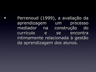 •   Perrenoud (1999), a avaliação da
    aprendizagem     um     processo
    mediador    na   construção   do
    currículo    e    se    encontra
    intimamente relacionada à gestão
    da aprendizagem dos alunos.
 