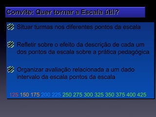 Convite: Quer tornar a Escala útil?

   Situar turmas nos diferentes pontos da escala
   Situar turmas nos diferentes pontos da escala

   Refletir sobre o efeito da descrição de cada um
   Refletir sobre o efeito da descrição de cada um
   dos pontos da escala sobre a prática pedagógica
   dos pontos da escala sobre a prática pedagógica

   Organizar avaliação relacionada a um dado
    Organizar avaliação relacionada a um dado
   intervalo da escala pontos da escala
    intervalo da escala pontos da escala

125 150 175 200 225 250 275 300 325 350 375 400 425
125 150 175 200 225 250 275 300 325 350 375 400 425
 