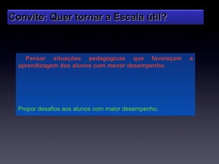 Convite: Quer tornar a Escala útil?



    Pensar situações pedagógicas que favoreçam       a
  aprendizagem dos alunos com menor desempenho.




  Propor desafios aos alunos com maior desempenho.
 