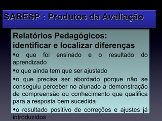 SARESP : Produtos da Avaliação

 Relatórios Pedagógicos:
 identificar e localizar diferenças
 •o que foi ensinado e o resultado do
 aprendizado
 •o que ainda tem que ser ajustado
 •o que precisa ser abordado porque não se
 conseguiu perceber no alunado a demonstração
 de compreensão ou conhecimento que qualifica
 para a resposta bem sucedida
 •o resultado positivo de correções e ajustes já
 introduzidos
 