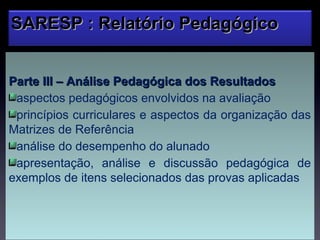 SARESP : Relatório Pedagógico


Parte III – Análise Pedagógica dos Resultados
 aspectos pedagógicos envolvidos na avaliação
 princípios curriculares e aspectos da organização das
Matrizes de Referência
 análise do desempenho do alunado
 apresentação, análise e discussão pedagógica de
exemplos de itens selecionados das provas aplicadas
 