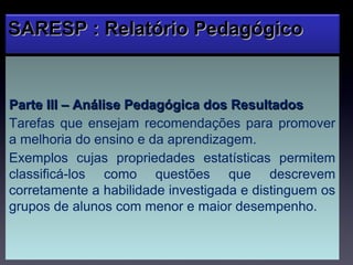 SARESP : Relatório Pedagógico


Parte III – Análise Pedagógica dos Resultados
Tarefas que ensejam recomendações para promover
a melhoria do ensino e da aprendizagem.
Exemplos cujas propriedades estatísticas permitem
classificá-los como questões que descrevem
corretamente a habilidade investigada e distinguem os
grupos de alunos com menor e maior desempenho.
 