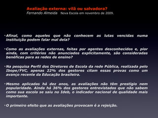 Avaliação externa: vilã ou salvadora?
           Fernando Almeida Nova Escola em novembro de 2009.




• Afinal, como aqueles que não conhecem as lutas vencidas numa
  instituição podem falar mal dela?

• Como as avaliações externas, feitas por agentes desconhecidos e, pior
  ainda, com critérios não anunciados explicitamente, são consideradas
  benéficas para as redes de ensino?

• Na pesquisa Perfil dos Diretores de Escola da rede Pública, realizada pelo
  Ibope/FVC, apenas 22% dos gestores citam essas provas como um
  avanço recente da Educação brasileira.

• Mesmo aplicadas há dez anos, as avaliações não têm prestígio nem
  popularidade. Ainda há 36% dos gestores entrevistados que não sabem
  como sua escola se saiu no Ideb, o indicador nacional de qualidade mais
  importante.

• O primeiro efeito que as avaliações provocam é a rejeição.
 