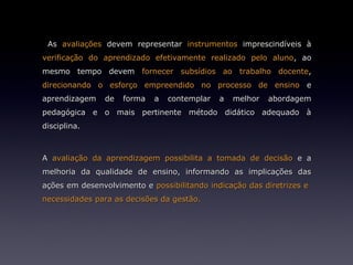As avaliações devem representar instrumentos imprescindíveis à
verificação do aprendizado efetivamente realizado pelo aluno, ao
mesmo tempo devem fornecer subsídios ao trabalho docente,
direcionando o esforço empreendido no processo de ensino e
aprendizagem   de   forma   a   contemplar   a   melhor   abordagem
pedagógica e o mais pertinente método didático adequado à
disciplina.



A avaliação da aprendizagem possibilita a tomada de decisão e a
melhoria da qualidade de ensino, informando as implicações das
ações em desenvolvimento e possibilitando indicação das diretrizes e
necessidades para as decisões da gestão.
 