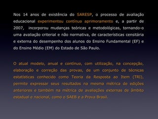 Nos 14 anos de existência do SARESP, o processo de avaliação
educacional experimentou contínuo aprimoramento e, a partir de
2007,   incorporou mudanças teóricas e metodológicas, tornando-o
uma avaliação criterial e não normativa, de características censitária
e externa do desempenho dos alunos do Ensino Fundamental (EF) e
do Ensino Médio (EM) do Estado de São Paulo.



O atual modelo, anual e contínuo, com utilização, na concepção,
elaboração e correção das provas, de um conjunto de técnicas
estatísticas conhecido como Teoria da Resposta ao Item (TRI),
permite expressar seus resultados na mesma métrica de edições
anteriores e também na métrica de avaliações externas de âmbito
estadual e nacional, como o SAEB e a Prova Brasil.
 