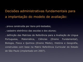 Decisões administrativas fundamentais para
a implantação do modelo de avaliação:

. prova construída por itens pré-testados;

. cadastro eletrônico das escolas e dos alunos;

. definição das Matrizes de Referência para a Avaliação de Língua
Portuguesa,    Matemática,    Ciências   (Ensino   Fundamental),
Biologia, Física e Química (Ensino Médio), História e Geografia,
construídas com base na Matriz Referência Curricular do Estado
de São Paulo (implantado em 2007).
 