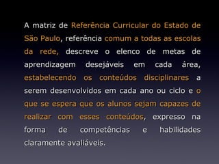 A matriz de Referência Curricular do Estado de
São Paulo, referência comum a todas as escolas
da rede, descreve o elenco de metas de
aprendizagem    desejáveis    em   cada   área,
estabelecendo os conteúdos disciplinares a
serem desenvolvidos em cada ano ou ciclo e o
que se espera que os alunos sejam capazes de
realizar com esses conteúdos, expresso na
forma    de    competências    e    habilidades
claramente avaliáveis.
 