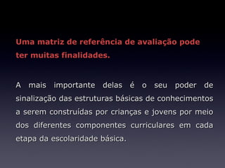 Uma matriz de referência de avaliação pode
ter muitas finalidades.



A mais importante delas é o seu poder de
sinalização das estruturas básicas de conhecimentos
a serem construídas por crianças e jovens por meio
dos diferentes componentes curriculares em cada
etapa da escolaridade básica.
 
