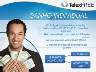 GANHO INDIVIDUAL
Tudo automatizado, com apenas 3 Simples
passos,
em seu escritório virtual (Back Office)
O divulgador deve publicar anúncios
todos os dias. (2ª, 3ª, 4ª, 5ª, 6ª, Sábado e
domingo)
2 Opções de cadastro com direito aos
ganhos.
AD CENTRAL
FAMILY
AD CENTRAL
GANHOS
INDIVIDUAIS!
 