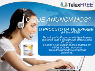 O QUE ANUNCIAMOS?
O PRODUTO DA TELEXFREE
(99 TelexFREE)
Tecnologia VoIP que permite ligação para
telefones fixos e celulares no Brasil e mais
40 países.
Permite ainda utilizar nossas centrais em
várias cidades do mundo.
Ou outros produtos e empresas
parceiras.
 