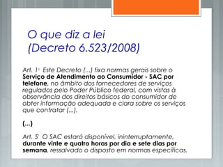 O que diz a lei
(Decreto 6.523/2008)
Art. 1o
  Este Decreto (...) fixa normas gerais sobre o
Serviço de Atendimento ao Consumidor - SAC por
telefone, no âmbito dos fornecedores de serviços
regulados pelo Poder Público federal, com vistas à
observância dos direitos básicos do consumidor de
obter informação adequada e clara sobre os serviços
que contratar (...).
(...)
Art. 5º
  O SAC estará disponível, ininterruptamente,
durante vinte e quatro horas por dia e sete dias por
semana, ressalvado o disposto em normas específicas.
 
