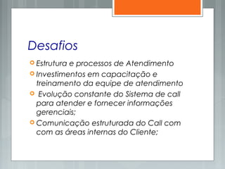 Desafios
 Estrutura e processos de Atendimento
 Investimentos em capacitação e
treinamento da equipe de atendimento
 Evolução constante do Sistema de call
para atender e fornecer informações
gerenciais;
 Comunicação estruturada do Call com
com as áreas internas do Cliente;
 
