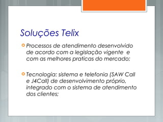 Soluções Telix
 Processos de atendimento desenvolvido
de acordo com a legislação vigente e
com as melhores praticas do mercado;
 Tecnologia: sistema e telefonia (SAW Call
e J4Call) de desenvolvimento próprio,
integrado com o sistema de atendimento
dos clientes;
 