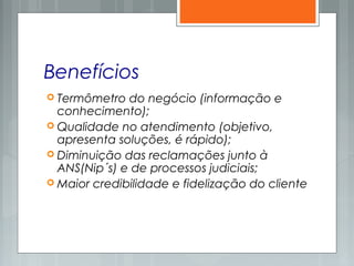 Benefícios
 Termômetro do negócio (informação e
conhecimento);
 Qualidade no atendimento (objetivo,
apresenta soluções, é rápido);
 Diminuição das reclamações junto à
ANS(Nip´s) e de processos judiciais;
 Maior credibilidade e fidelização do cliente
 