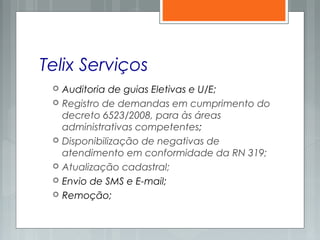Telix Serviços
 Auditoria de guias Eletivas e U/E;
 Registro de demandas em cumprimento do
decreto 6523/2008, para às áreas
administrativas competentes;
 Disponibilização de negativas de
atendimento em conformidade da RN 319;
 Atualização cadastral;
 Envio de SMS e E-mail;
 Remoção;
 