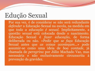 Edução Sexual
 Por sua vez, é de considerar se não será redundante
defender a Educação Sexual na escola, na medida em
que...