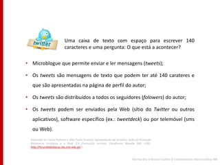 Uma caixa de texto com espaço para escrever 140
                           caracteres e uma pergunta: O que está a acontecer?

• Microblogue que permite enviar e ler mensagens (tweets);

• Os tweets são mensagens de texto que podem ter até 140 carateres e
   que são apresentadas na página de perfil do autor;

• Os tweets são distribuídos a todos os seguidores (folowers) do autor;

• Os tweets podem ser enviados pela Web (sítio do Twitter ou outros
   aplicativos), software específico (ex.: tweetdeck) ou por telemóvel (sms
   ou Web).
  Adaptado de Carlos Pinheiro e João Paulo Proença. Apresentação da temática. Ação de formação
  Bibliotecas Escolares e a Web 2.0 (Formação on-line). Plataforma Moodle RBE <URL:
  http://forumbibliotecas.rbe.min-edu.pt/ >



                                                                               Maritza Dias e Rosário Caldeira | Coordenadoras Interconcelhias RBE
 