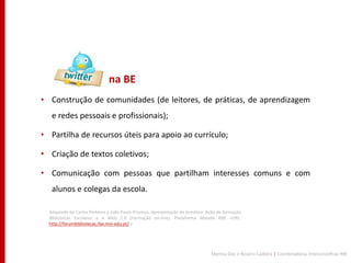 na BE
• Construção de comunidades (de leitores, de práticas, de aprendizagem
   e redes pessoais e profissionais);

• Partilha de recursos úteis para apoio ao currículo;

• Criação de textos coletivos;

• Comunicação com pessoas que partilham interesses comuns e com
   alunos e colegas da escola.

  Adaptado de Carlos Pinheiro e João Paulo Proença. Apresentação da temática. Ação de formação
  Bibliotecas Escolares e a Web 2.0 (Formação on-line). Plataforma Moodle RBE <URL:
  http://forumbibliotecas.rbe.min-edu.pt/ >




                                                                               Maritza Dias e Rosário Caldeira | Coordenadoras Interconcelhias RBE
 