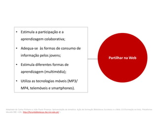 • Estimula a participação e a
                aprendizagem colaborativa;

          • Adequa-se às formas de consumo de
                informação pelos jovens;
                                                                                                              Partilhar na Web
          • Estimula diferentes formas de
                aprendizagem (multimédia);

          • Utiliza as tecnologias móveis (MP3/
                MP4, telemóveis e smartphones).




Adaptado de Carlos Pinheiro e João Paulo Proença. Apresentação da temática. Ação de formação Bibliotecas Escolares e a Web 2.0 (Formação on-line). Plataforma
Moodle RBE <URL: http://forumbibliotecas.rbe.min-edu.pt/ >
 