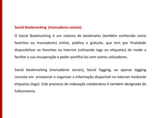 Social Bookmarking (marcadores sociais)

O Social Bookmarking é um sistema de bookmarks (também conhecido como
favoritos ou marcadores) online, público e gratuito, que tem por finalidade
disponibilizar os favoritos na internet (utilizando tags ou etiquetas) de modo a
facilitar a sua recuperação e poder partilhá-los com outros utilizadores.


Social bookmarking (marcadores sociais), Social Tagging, ou apenas tagging
consiste em armazenar e organizar a informação disponível na Internet mediante
etiquetas (tags). Este processo de indexação colaborativa é também designado de
Folksonomia.
 