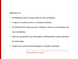 Biblioteca 2.0

• As bibliotecas serão serviços cada vez mais complexos;

• A regra é a mudança veloz e a inovação constante;

• Os bibliotecários terão que gerir coleções e todas as contribuições dos

   seus utilizadores;

• Mais do que gestores da informação, os bibliotecários serão arquitetos

   da informação;

• Implica uma cultura de aprendizagem, inovação e avaliação.
                        Adaptado de Carlos Pinheiro e João Paulo Proença. Apresentação da temática. Ação de formação
                        Bibliotecas Escolares e a Web 2.0 (Formação on-line). Plataforma Moodle RBE <URL:
                        http://forumbibliotecas.rbe.min-edu.pt/ >
 