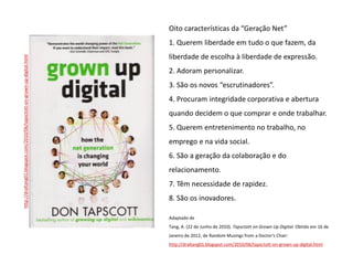 Oito características da “Geração Net”
                                                                            1. Querem liberdade em tudo o que fazem, da
                                                                            liberdade de escolha à liberdade de expressão.
http://draltang01.blogspot.com/2010/06/tapsctott-on-grown-up-digital.html




                                                                            2. Adoram personalizar.
                                                                            3. São os novos “escrutinadores”.
                                                                            4. Procuram integridade corporativa e abertura
                                                                            quando decidem o que comprar e onde trabalhar.
                                                                            5. Querem entretenimento no trabalho, no
                                                                            emprego e na vida social.
                                                                            6. São a geração da colaboração e do
                                                                            relacionamento.
                                                                            7. Têm necessidade de rapidez.
                                                                            8. São os inovadores.

                                                                            Adaptado de
                                                                            Tang, A. (22 de Junho de 2010). Tapsctott on Grown Up Digital. Obtido em 16 de
                                                                            Janeiro de 2012, de Random Musings from a Doctor's Chair:
                                                                            http://draltang01.blogspot.com/2010/06/tapsctott-on-grown-up-digital.html
 