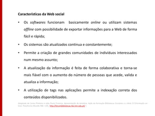 Características da Web social

•     Os softwares funcionam                          basicamente online ou utilizam sistemas
      offline com possibilidade de exportar informações para a Web de forma
      fácil e rápida;

•     Os sistemas são atualizados continua e constantemente;

•     Permite a criação de grandes comunidades de indivíduos interessados
      num mesmo assunto;

•     A atualização da informação é feita de forma colaborativa e torna-se
      mais fiável com o aumento do número de pessoas que acede, valida e
      atualiza a informação;

•     A utilização de tags nas aplicações permite a indexação correta dos
      conteúdos disponibilizados.
Adaptado de Carlos Pinheiro e João Paulo Proença. Apresentação da temática. Ação de formação Bibliotecas Escolares e a Web 2.0 (Formação on-
line). Plataforma Moodle RBE <URL: http://forumbibliotecas.rbe.min-edu.pt/ >
 