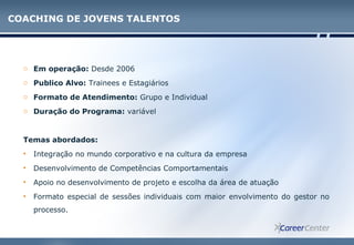 COACHING DE JOVENS TALENTOS
o Em operação: Desde 2006
o Publico Alvo: Trainees e Estagiários
o Formato de Atendimento: Grupo e Individual
o Duração do Programa: variável
Temas abordados:
• Integração no mundo corporativo e na cultura da empresa
• Desenvolvimento de Competências Comportamentais
• Apoio no desenvolvimento de projeto e escolha da área de atuação
• Formato especial de sessões individuais com maior envolvimento do gestor no
processo.
 