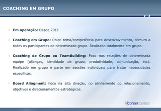 COACHING EM GRUPO
o Em operação: Desde 2011
o Coaching em Grupo: Único tema/competência para desenvolvimento, comum a
todos os participantes de determinado grupo. Realizado totalmente em grupo.
o Coaching de Grupo ou TeamBuilding: Foco nas relações de determinada
equipe (alianças, identidade de grupo, produtividade, comunicação, etc).
Realizado em grupo e parte em sessões individuais para tratar necessidades
específicas.
o Board Aliagment: Foco na alta direção, no alinhamento do relacionamento,
objetivos e direcionamentos estratégicos.
 