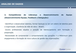 2. Competências de Liderança e Desenvolvimento de Equipe
(Desenvolvimento Equipe, Feedback e Delegação):
oIdentificar e desenvolver talentos, formar backups ou ser um celeiro de talentos para
a organização. (Carência de mão de obra – Brasil).
oJovens profissionais alçados a posição de lideres/gestores sem formação e
preparação.
oNecessidade de compreender o comportamento das gerações Y e Milleninum para
engajamento e formação de nova cultura de gestão das organizações.
ANALISE DE DADOS
 