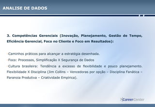 3. Competências Gerenciais (Inovação, Planejamento, Gestão de Tempo,
Eficiência Gerencial, Foco no Cliente e Foco em Resultados):
oCaminhos práticos para alcançar a estratégia desenhada.
oFoco: Processos, Simplificação X Segurança de Dados
oCultura brasileira: Tendência a excesso de flexibilidade e pouco planejamento.
Flexibilidade X Disciplina (Jim Collins – Vencedoras por opção – Disciplina Fanática –
Paranoia Produtiva – Criatividade Empírica).
ANALISE DE DADOS
 