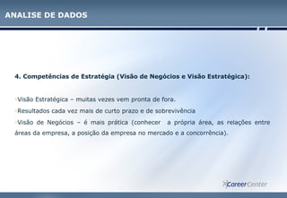 4. Competências de Estratégia (Visão de Negócios e Visão Estratégica):
oVisão Estratégica – muitas vezes vem pronta de fora.
oResultados cada vez mais de curto prazo e de sobrevivência
oVisão de Negócios – é mais prática (conhecer a própria área, as relações entre
áreas da empresa, a posição da empresa no mercado e a concorrência).
ANALISE DE DADOS
 