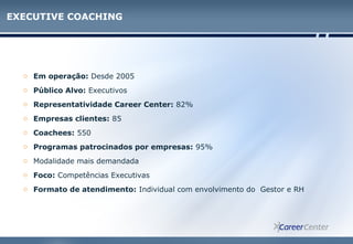 EXECUTIVE COACHING
o Em operação: Desde 2005
o Público Alvo: Executivos
o Representatividade Career Center: 82%
o Empresas clientes: 85
o Coachees: 550
o Programas patrocinados por empresas: 95%
o Modalidade mais demandada
o Foco: Competências Executivas
o Formato de atendimento: Individual com envolvimento do Gestor e RH
 