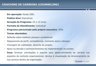 COACHING DE CARREIRA (COUNSELING)
o Em operação: Desde 2001
o Publico Alvo: Executivos
o Duração do Programa: 10 a 15 horas
o Formato de Atendimento: Individual
o Programa patrocinado pelo próprio executivo: 95%
o Temas abordados:
• Reflexão sobre histórico pessoal e profissional
• Mapeamento de perfil, competências, momento atual e desejos.
• Checagem de viabilidade, desenho do projeto.
• Apoio na decisão e acompanhamento da implementação do projeto.
o Foco: fornecer orientações e suporte para desenvolvimento de carreira nos
aspectos de contexto organizacional, técnico e visualização do direcionamento de
sua carreira dentro da organização.
 