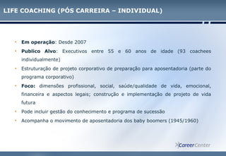 LIFE COACHING (PÓS CARREIRA – INDIVIDUAL)
• Em operação: Desde 2007
• Publico Alvo: Executivos entre 55 e 60 anos de idade (93 coachees
individualmente)
• Estruturação de projeto corporativo de preparação para aposentadoria (parte do
programa corporativo)
• Foco: dimensões profissional, social, saúde/qualidade de vida, emocional,
financeira e aspectos legais; construção e implementação de projeto de vida
futura
• Pode incluir gestão do conhecimento e programa de sucessão
• Acompanha o movimento de aposentadoria dos baby boomers (1945/1960)
 