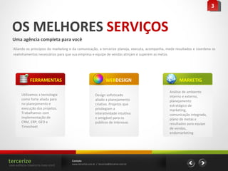 OS MELHORES  SERVIÇOS Uma agência completa para você Aliando os princípios do marketing e da comunicação, a tercerize planeja, executa, acompanha, mede resultados e coordena os realinhamentos necessários para que sua empresa e equipe de vendas atinjam e superem as metas.  Contato www.tercerize.com.br  /  [email_address] 3 Utilizamos a tecnologia como forte aliada para no planejamento e execução dos projetos. Trabalhamos com implementação de CRM, ERP, GED e Timesheet FERRAMENTAS tercerize UMA AGÊNCIA COMPLETA PARA VOCÊ Design sofisticado aliado a planejamento criativo. Projetos que privilegiam a interatividade intuitiva e amigável para os públicos de interesse. WEB DESIGN Análise de ambiente interno e externo, planejamento estratégico de marketing, comunicação integrada, plano de metas e resultados para equipe de vendas, endomarketing  MARKETIG 