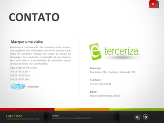 CONTATO Marque uma visita  Endereço: Rua Icarai, 236 – Sumaré – Alvorada / RS Telefone: 55 l 51 l 3411.3247  Email: [email_address] Marketing e Comunicação são conceitos muito amplos, que englobam uma diversidade enorme de serviços e que estão em constante mutação em função do avanço da tecnologia. Nos colocamos à disposição da sua empresa para uma visita e a possibilidade de apresentar nossos serviços de forma mais aprofundada. Ligue e agende uma visita: 55 l 51 l 3422.3247 55 l 51 l 9235.0636 55 l 51 l 9107.1087 10 :  tercerize Contato www.tercerize.com.br  /  [email_address] tercerize UMA AGÊNCIA COMPLETA PARA VOCÊ 