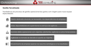 Outsourcing
Gestão Terceirizada
Transferência do processo de gestão operacional dos gastos com viagens para nossa equipe
especializada.
Gestor dedicado atuando, se necessário, nas dependências da empresa;
Maior disponibilidade em supervisionar os serviços da agência;
Contato diário operacional com viajantes, solicitantes, agências e outros fornecedores;
Agilidade na tomada de decisão e suporte ao viajante;
Envolvimento da empresa apenas nos assuntos estratégicos e nos resultados.
 