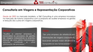 Consultoria em Viagens e Representação Corporativas
Desde de 2002 no mercado brasileiro, a T&E Consulting é uma empresa inovadora
no mercado de turismo corporativo com a proposta de auxiliar empresas na gestão
e redução dos custos em viagens corporativas.
“Auxiliar e orientar empresas a
racionalizar os processos de gestão
de viagens corporativas e eventos,
através de uma sólida metodologia,
soluções confiáveis e uma
otimização de processos.”
Missão Visão
“Ser uma empresa de referência em
informações de viagens corporativas,
buscando sempre maior eficiência e
transparência dos fornecedores”
Empresa
 