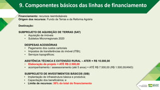 Financiamento: recursos reembolsáveis
Origem dos recursos: Fundo de Terras e da Reforma Agrária
Destinação:
SUBPROJETO DE AQUISIÇÃO DE TERRAS (SAT)
• Aquisição de imóveis
• Subtetos Microrregionais 2020
DESPESAS ACESSÓRIAS
• Pagamento dos custos cartoriais
• Impostos de transferências do imóvel (ITBI);
• Serviços topográficos;
ASSITÊNCIA TÉCNICA E EXTENSÃO RURAL – ATER = R$ 10.000,00
• Elaboração de projeto = ATÉ R$ 2.500,00
• acompanhamento / assessoramento (até 5 anos) = ATÉ R$ 7.500,00 (R$ 1.500,00/ANO)
SUBPROJETO DE INVESTIMENTOS BÁSICOS (SIB)
• Implantação de infraestrutura básica e produtiva;
• Capacitação dos beneficiários; e
• Limite de recursos: 50% do total do financiamento
9. Componentes básicos das linhas de financiamento
 