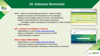 • SIGCF - Sistema de informações gerenciais do Crédito Fundiário
– Registra as propostas de financiamento e seus subprojetos
– Registra a documentação básica do imóvel e dos beneficiários
– Registra o acompanhamento das propostas contratadas
• tramitação, análise e aprovação da contratação do crédito fundiário
– Emite relatórios
• CET – Cadastro de Entidades e Técnicos
– Disponibilizado no portal https://www.gov.br/pt-br
– Registra as Entidades e Técnicos que atuam no PNCF
– Emite Certificados e relatórios
• Obter Crédito TERRA BRASIL
– Disponibilizado no portal https://www.gov.br/pt-br
– Tramite dos projetos de financiamentos e documentos
– Autorização de Contratação e liberação de instrumentos de Contratos
10. Sistemas Gerenciais
 
