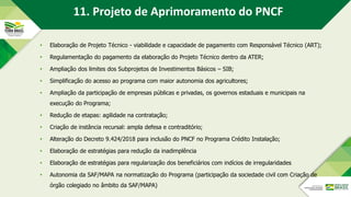 • Elaboração de Projeto Técnico - viabilidade e capacidade de pagamento com Responsável Técnico (ART);
• Regulamentação do pagamento da elaboração do Projeto Técnico dentro da ATER;
• Ampliação dos limites dos Subprojetos de Investimentos Básicos – SIB;
• Simplificação do acesso ao programa com maior autonomia dos agricultores;
• Ampliação da participação de empresas públicas e privadas, os governos estaduais e municipais na
execução do Programa;
• Redução de etapas: agilidade na contratação;
• Criação de instância recursal: ampla defesa e contraditório;
• Alteração do Decreto 9.424/2018 para inclusão do PNCF no Programa Crédito Instalação;
• Elaboração de estratégias para redução da inadimplência
• Elaboração de estratégias para regularização dos beneficiários com indícios de irregularidades
• Autonomia da SAF/MAPA na normatização do Programa (participação da sociedade civil com Criação de
órgão colegiado no âmbito da SAF/MAPA)
11. Projeto de Aprimoramento do PNCF
 