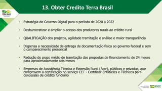 13. Obter Credito Terra Brasil
• Estratégia do Governo Digital para o período de 2020 a 2022
• Desburocratizar e ampliar o acesso dos produtores rurais ao crédito rural
• QUALIFICAÇÃO dos projetos, agilidade tramitação e análise e maior transparência
• Dispensa a necessidade de entrega de documentação física ao governo federal e sem
o comparecimento presencial
• Redução do prazo médio de tramitação das propostas de financiamento de 24 meses
para aproximadamente seis meses
• Empresas de Assistência Técnica e Extensão Rural (Ater), públicas e privadas, que
comprovem a certificação no serviço CET - Certificar Entidades e Técnicos para
concessão de crédito fundiário
 